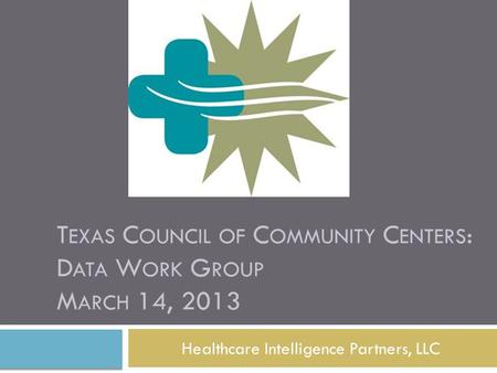 T EXAS C OUNCIL OF C OMMUNITY C ENTERS : D ATA W ORK G ROUP M ARCH 14, 2013 Healthcare Intelligence Partners, LLC.