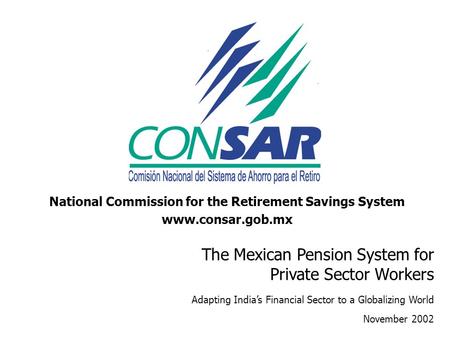 National Commission for the Retirement Savings System www.consar.gob.mx The Mexican Pension System for Private Sector Workers Adapting India’s Financial.