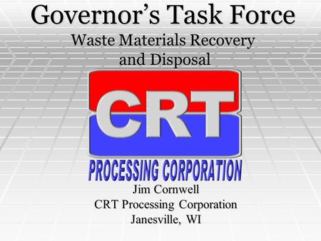 Governor’s Task Force Waste Materials Recovery and Disposal Jim Cornwell CRT Processing Corporation Janesville, WI.