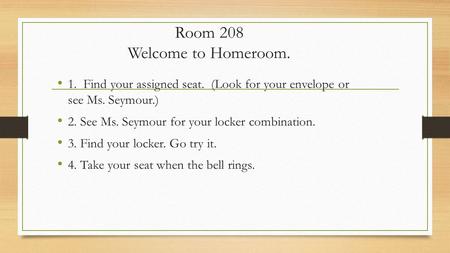 Room 208 Welcome to Homeroom. 1. Find your assigned seat. (Look for your envelope or see Ms. Seymour.) 2. See Ms. Seymour for your locker combination.