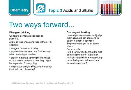 KS3 Chemistry Dynamic Learning © Hodder and Stoughton 2013 Chemistry Two ways forward... Divergent thinking Generate as many responses as possible. Allow.