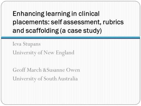 Enhancing learning in clinical placements: self assessment, rubrics and scaffolding (a case study) Ieva Stupans University of New England Geoff March &Susanne.