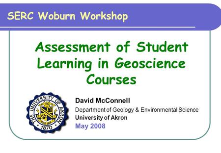 David McConnell Department of Geology & Environmental Science University of Akron May 2008 SERC Woburn Workshop Assessment of Student Learning in Geoscience.