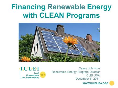 Financing Renewable Energy with CLEAN Programs December 6, 2011 Casey Johnston Renewable Energy Program Director ICLEI USA.