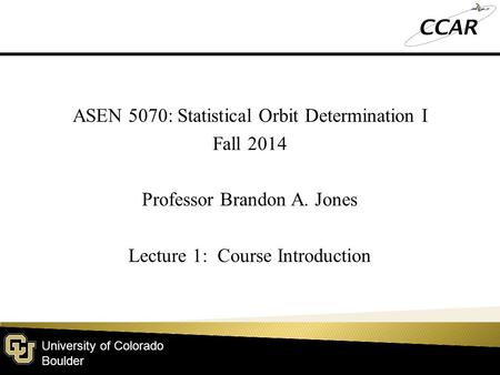 University of Colorado Boulder ASEN 5070: Statistical Orbit Determination I Fall 2014 Professor Brandon A. Jones Lecture 1: Course Introduction.