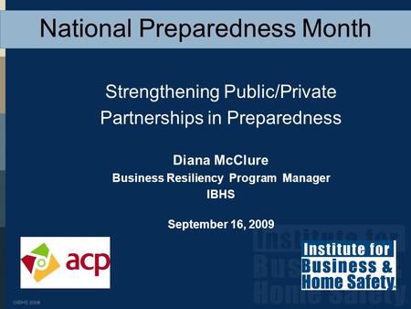 Strengthening Public/Private Partnerships in Preparedness Diana McClure Business Resiliency Program Manager IBHS September 16, 2009 National Preparedness.