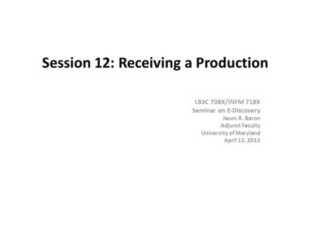 Session 12: Receiving a Production LBSC 708X/INFM 718X Seminar on E-Discovery Jason R. Baron Adjunct Faculty University of Maryland April 12, 2012.