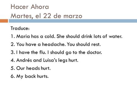 Hacer Ahora Martes, el 22 de marzo Traduce: 1. Maria has a cold. She should drink lots of water. 2. You have a headache. You should rest. 3. I have the.