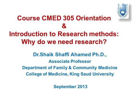 Course CMED 305 Orientation & Introduction to Research methods: Why do we need research? Dr.Shaik Shaffi Ahamed Ph.D., Associate Professor Department of.