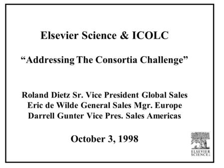 Elsevier Science & ICOLC “Addressing The Consortia Challenge” Roland Dietz Sr. Vice President Global Sales Eric de Wilde General Sales Mgr. Europe Darrell.