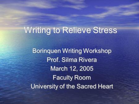 Writing to Relieve Stress Borinquen Writing Workshop Prof. Silma Rivera March 12, 2005 Faculty Room University of the Sacred Heart Borinquen Writing Workshop.