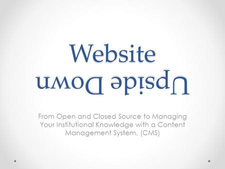 Website From Open and Closed Source to Managing Your Institutional Knowledge with a Content Management System, (CMS) Upside Down.