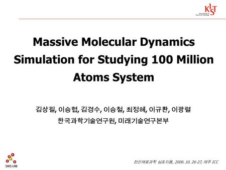 Massive Molecular Dynamics Simulation for Studying 100 Million Atoms System 김상필, 이승협, 김경수, 이승철, 최정혜, 이규환, 이광렬 한국과학기술연구원, 미래기술연구본부 전산재료과학 심포지움, 2006. 10.