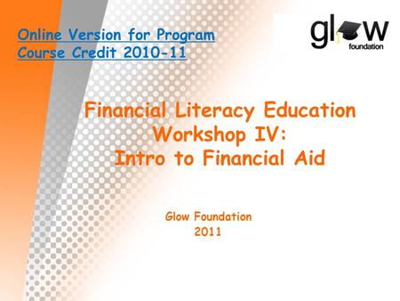 Financial Literacy Education Workshop IV: Intro to Financial Aid Glow Foundation 2011 Online Version for Program Course Credit 2010-11.