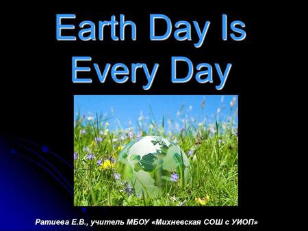 Earth Day Is Every Day Ратиева Е.В., учитель МБОУ «Михневская СОШ с УИОП»