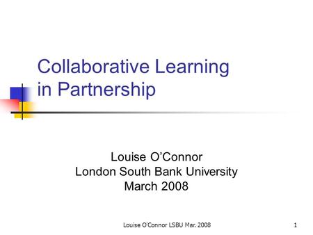 Louise O'Connor LSBU Mar. 20081 Collaborative Learning in Partnership Louise O’Connor London South Bank University March 2008.