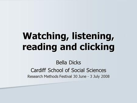 Watching, listening, reading and clicking Bella Dicks Cardiff School of Social Sciences Research Methods Festival 30 June - 3 July 2008.