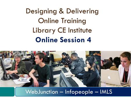 Designing & Delivering Online Training Library CE Institute Online Session 4 WebJunction – Infopeople – IMLS.