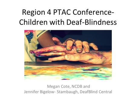 Region 4 PTAC Conference- Children with Deaf-Blindness Megan Cote, NCDB and Jennifer Bigelow- Stambaugh, DeafBlind Central.