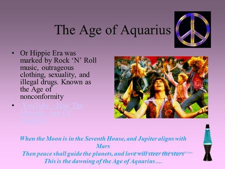 The Age of Aquarius Or Hippie Era was marked by Rock ‘N’ Roll music, outrageous clothing, sexuality, and illegal drugs. Known as the Age of nonconformity.