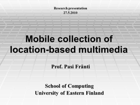 Mobile collection of location-based multimedia School of Computing University of Eastern Finland Prof. Pasi Fränti Research presentation 27.5.2010.