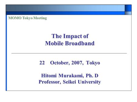 22 October, 2007, Tokyo Hitomi Murakami, Ph. D Professor, Seikei University MOMO Tokyo Meeting The Impact of Mobile Broadband.