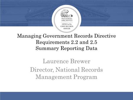 Managing Government Records Directive Requirements 2.2 and 2.5 Summary Reporting Data Laurence Brewer Director, National Records Management Program.