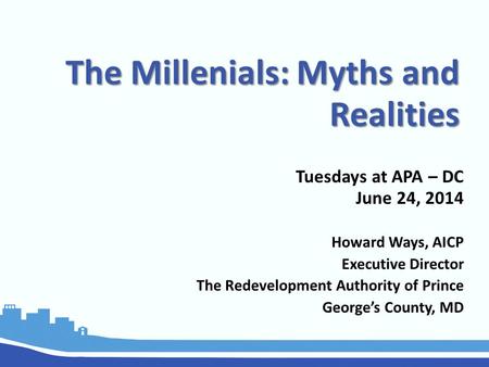 The Millenials: Myths and Realities Tuesdays at APA – DC June 24, 2014 Howard Ways, AICP Executive Director The Redevelopment Authority of Prince George’s.