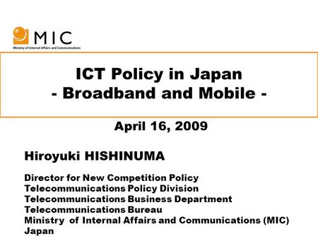 ICT Policy in Japan - Broadband and Mobile - April 16, 2009 Hiroyuki HISHINUMA Director for New Competition Policy Telecommunications Policy Division Telecommunications.