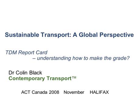 Sustainable Transport: A Global Perspective TDM Summit, Calgary 2007 November 25-28 TDM Report Card – understanding how to make the grade? Dr Colin Black.