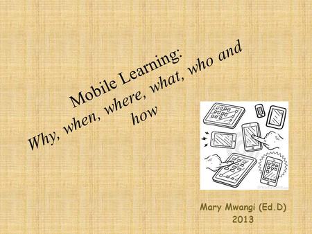 Mobile Learning: Why, when, where, what, who and how Mary Mwangi (Ed.D) 2013.