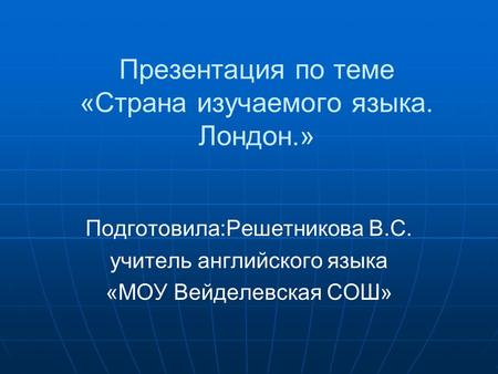 Презентация по теме «Страна изучаемого языка. Лондон.» Подготовила:Решетникова В.С. учитель английского языка «МОУ Вейделевская СОШ»