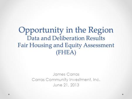 Opportunity in the Region Data and Deliberation Results Fair Housing and Equity Assessment (FHEA) James Carras Carras Community Investment, Inc. June 21,