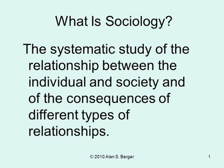 What Is Sociology? The systematic study of the relationship between the individual and society and of the consequences of different types of relationships.