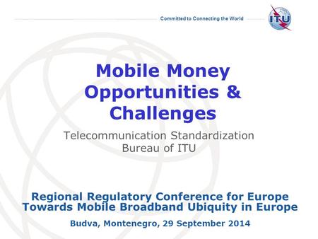 Committed to Connecting the World Mobile Money Opportunities & Challenges Regional Regulatory Conference for Europe Towards Mobile Broadband Ubiquity in.