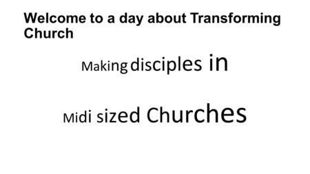 Welcome to a day about Transforming Church Ma ki ng dis cipl es i n M i d i s iz ed Ch ur ch es.