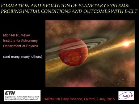 FORMATION AND EVOLUTION OF PLANETARY SYSTEMS: PROBING INITIAL CONDITIONS AND OUTCOMES WITH E-ELT Michael R. Meyer Institute for Astronomy Department of.