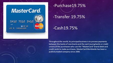 Throughout the world, its principal business is to process payments between the banks of merchants and the card issuing banks or credit unions of the purchasers.