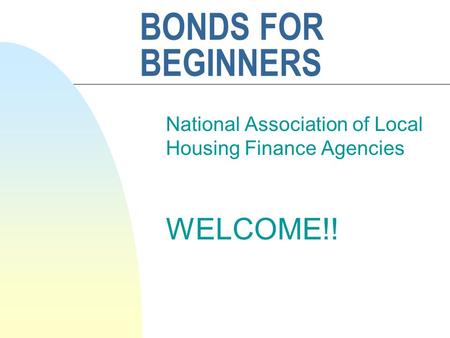 BONDS FOR BEGINNERS National Association of Local Housing Finance Agencies WELCOME!!