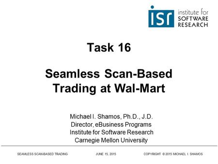 SEAMLESS SCAN-BASED TRADING JUNE 15, 2015 COPYRIGHT © 2015 MICHAEL I. SHAMOS Task 16 Seamless Scan-Based Trading at Wal-Mart Michael I. Shamos, Ph.D.,