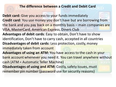 The difference between a Credit and Debit Card Debit card: Give you access to your funds immediately Credit card: You use money you don’t have but are.