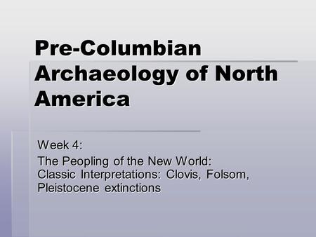 Pre-Columbian Archaeology of North America Week 4: The Peopling of the New World: Classic Interpretations: Clovis, Folsom, Pleistocene extinctions.