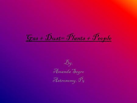 Gas + Dust= Plants + People By, Amanda Segro Astronomy, P5.