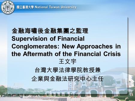 金融海嘯後金融集團之監理 Supervision of Financial Conglomerates: New Approaches in the Aftermath of the Financial Crisis 王文宇 台灣大學法律學院教授兼 企業與金融法研究中心主任.