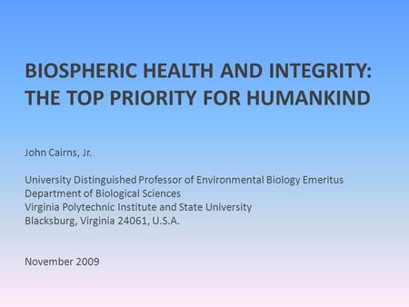 BIOSPHERIC HEALTH AND INTEGRITY: THE TOP PRIORITY FOR HUMANKIND John Cairns, Jr. University Distinguished Professor of Environmental Biology Emeritus Department.