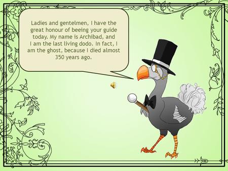 Ladies and gentelmen, I have the great honour of beeing your guide today. My name is Archibad, and I am the last living dodo. In fact, I am the ghost,