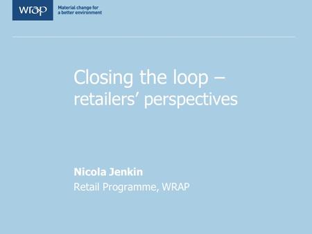 Closing the loop – retailers’ perspectives Nicola Jenkin Retail Programme, WRAP.