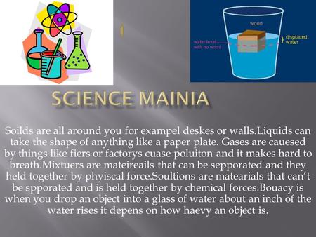 Soilds are all around you for exampel deskes or walls.Liquids can take the shape of anything like a paper plate. Gases are cauesed by things like fiers.