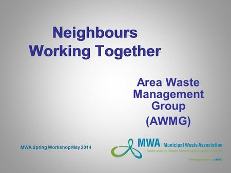 Neighbours Working Together Area Waste Management Group (AWMG) MWA Spring Workshop May 2014.