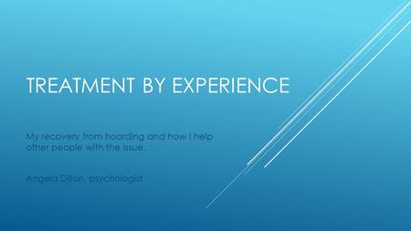 TREATMENT BY EXPERIENCE My recovery from hoarding and how I help other people with the issue. Angela Dillon, psychologist.